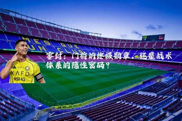 零封:门将的终极勋章,还是战术体系的隐性密码?