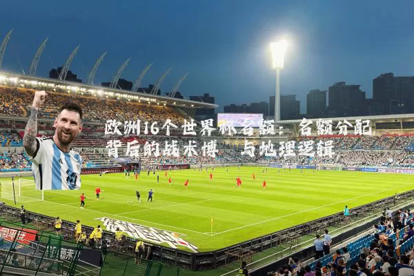 欧洲16个世界杯名额:名额分配背后的战术博弈与地理逻辑